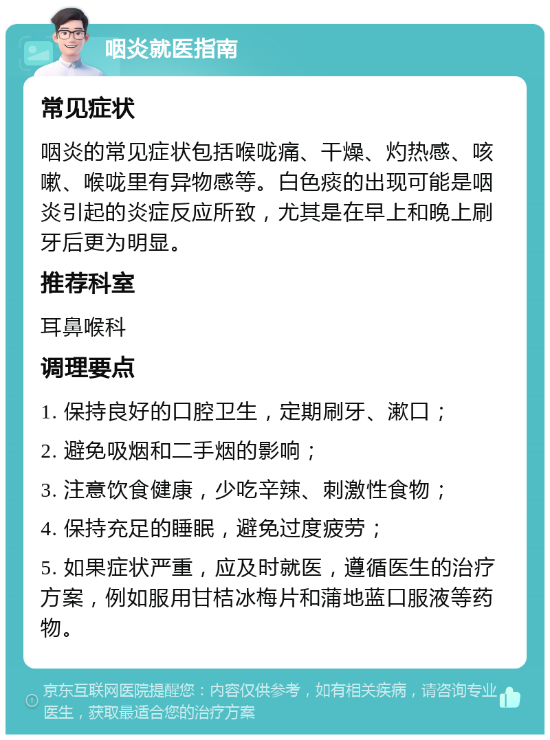 咽炎就医指南 常见症状 咽炎的常见症状包括喉咙痛、干燥、灼热感、咳嗽、喉咙里有异物感等。白色痰的出现可能是咽炎引起的炎症反应所致，尤其是在早上和晚上刷牙后更为明显。 推荐科室 耳鼻喉科 调理要点 1. 保持良好的口腔卫生，定期刷牙、漱口； 2. 避免吸烟和二手烟的影响； 3. 注意饮食健康，少吃辛辣、刺激性食物； 4. 保持充足的睡眠，避免过度疲劳； 5. 如果症状严重，应及时就医，遵循医生的治疗方案，例如服用甘桔冰梅片和蒲地蓝口服液等药物。