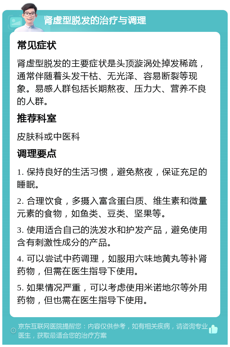 肾虚型脱发的治疗与调理 常见症状 肾虚型脱发的主要症状是头顶漩涡处掉发稀疏，通常伴随着头发干枯、无光泽、容易断裂等现象。易感人群包括长期熬夜、压力大、营养不良的人群。 推荐科室 皮肤科或中医科 调理要点 1. 保持良好的生活习惯，避免熬夜，保证充足的睡眠。 2. 合理饮食，多摄入富含蛋白质、维生素和微量元素的食物，如鱼类、豆类、坚果等。 3. 使用适合自己的洗发水和护发产品，避免使用含有刺激性成分的产品。 4. 可以尝试中药调理，如服用六味地黄丸等补肾药物，但需在医生指导下使用。 5. 如果情况严重，可以考虑使用米诺地尔等外用药物，但也需在医生指导下使用。