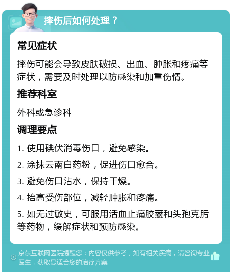 摔伤后如何处理？ 常见症状 摔伤可能会导致皮肤破损、出血、肿胀和疼痛等症状，需要及时处理以防感染和加重伤情。 推荐科室 外科或急诊科 调理要点 1. 使用碘伏消毒伤口，避免感染。 2. 涂抹云南白药粉，促进伤口愈合。 3. 避免伤口沾水，保持干燥。 4. 抬高受伤部位，减轻肿胀和疼痛。 5. 如无过敏史，可服用活血止痛胶囊和头孢克肟等药物，缓解症状和预防感染。