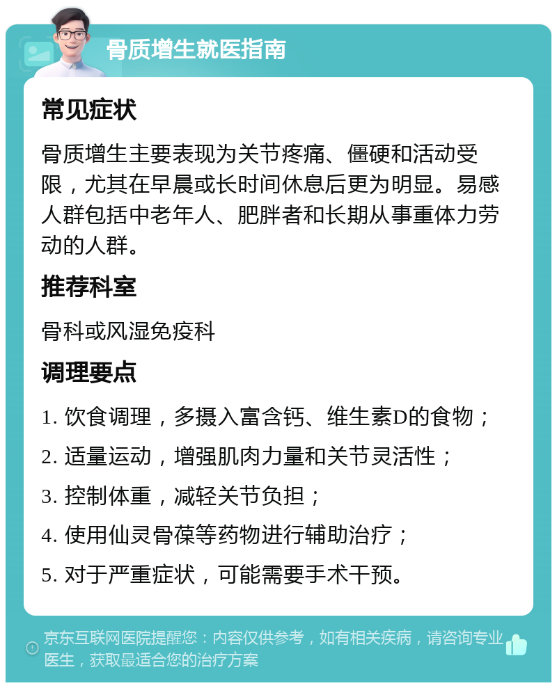 骨质增生就医指南 常见症状 骨质增生主要表现为关节疼痛、僵硬和活动受限，尤其在早晨或长时间休息后更为明显。易感人群包括中老年人、肥胖者和长期从事重体力劳动的人群。 推荐科室 骨科或风湿免疫科 调理要点 1. 饮食调理，多摄入富含钙、维生素D的食物； 2. 适量运动，增强肌肉力量和关节灵活性； 3. 控制体重，减轻关节负担； 4. 使用仙灵骨葆等药物进行辅助治疗； 5. 对于严重症状，可能需要手术干预。