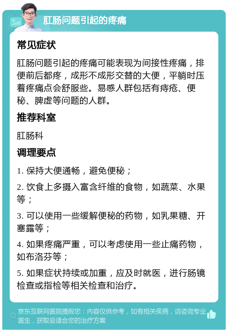 肛肠问题引起的疼痛 常见症状 肛肠问题引起的疼痛可能表现为间接性疼痛，排便前后都疼，成形不成形交替的大便，平躺时压着疼痛点会舒服些。易感人群包括有痔疮、便秘、脾虚等问题的人群。 推荐科室 肛肠科 调理要点 1. 保持大便通畅，避免便秘； 2. 饮食上多摄入富含纤维的食物，如蔬菜、水果等； 3. 可以使用一些缓解便秘的药物，如乳果糖、开塞露等； 4. 如果疼痛严重，可以考虑使用一些止痛药物，如布洛芬等； 5. 如果症状持续或加重，应及时就医，进行肠镜检查或指检等相关检查和治疗。