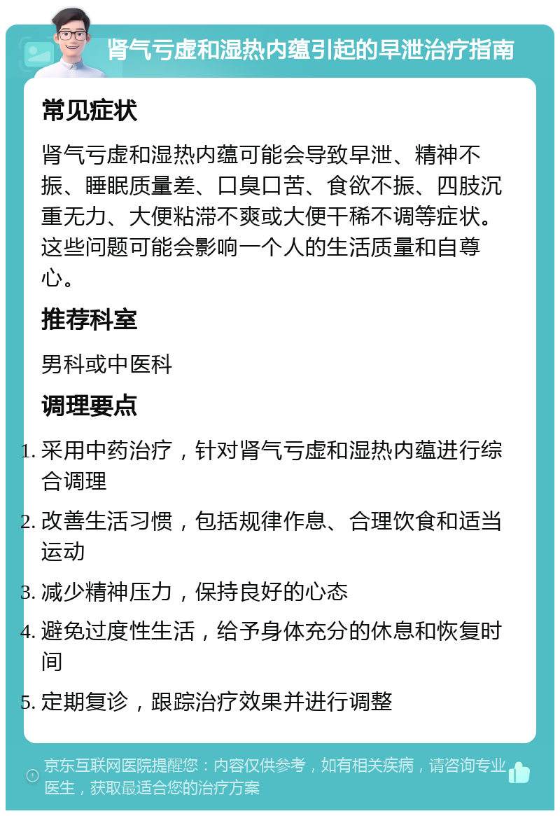 肾气亏虚和湿热内蕴引起的早泄治疗指南 常见症状 肾气亏虚和湿热内蕴可能会导致早泄、精神不振、睡眠质量差、口臭口苦、食欲不振、四肢沉重无力、大便粘滞不爽或大便干稀不调等症状。这些问题可能会影响一个人的生活质量和自尊心。 推荐科室 男科或中医科 调理要点 采用中药治疗，针对肾气亏虚和湿热内蕴进行综合调理 改善生活习惯，包括规律作息、合理饮食和适当运动 减少精神压力，保持良好的心态 避免过度性生活，给予身体充分的休息和恢复时间 定期复诊，跟踪治疗效果并进行调整