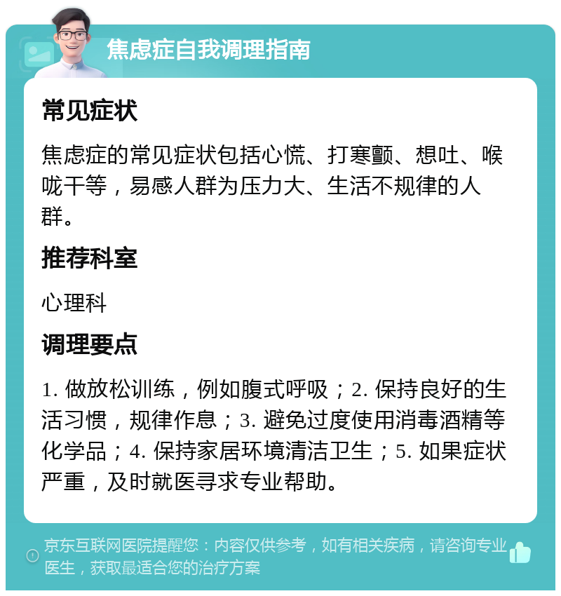 焦虑症自我调理指南 常见症状 焦虑症的常见症状包括心慌、打寒颤、想吐、喉咙干等，易感人群为压力大、生活不规律的人群。 推荐科室 心理科 调理要点 1. 做放松训练，例如腹式呼吸；2. 保持良好的生活习惯，规律作息；3. 避免过度使用消毒酒精等化学品；4. 保持家居环境清洁卫生；5. 如果症状严重，及时就医寻求专业帮助。