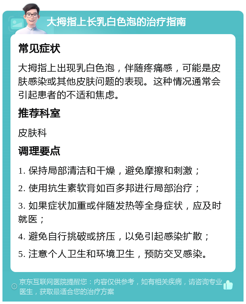 大拇指上长乳白色泡的治疗指南 常见症状 大拇指上出现乳白色泡，伴随疼痛感，可能是皮肤感染或其他皮肤问题的表现。这种情况通常会引起患者的不适和焦虑。 推荐科室 皮肤科 调理要点 1. 保持局部清洁和干燥，避免摩擦和刺激； 2. 使用抗生素软膏如百多邦进行局部治疗； 3. 如果症状加重或伴随发热等全身症状，应及时就医； 4. 避免自行挑破或挤压，以免引起感染扩散； 5. 注意个人卫生和环境卫生，预防交叉感染。