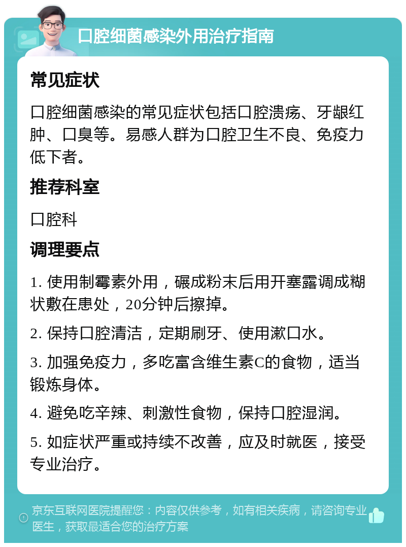 口腔细菌感染外用治疗指南 常见症状 口腔细菌感染的常见症状包括口腔溃疡、牙龈红肿、口臭等。易感人群为口腔卫生不良、免疫力低下者。 推荐科室 口腔科 调理要点 1. 使用制霉素外用，碾成粉末后用开塞露调成糊状敷在患处，20分钟后擦掉。 2. 保持口腔清洁，定期刷牙、使用漱口水。 3. 加强免疫力，多吃富含维生素C的食物，适当锻炼身体。 4. 避免吃辛辣、刺激性食物，保持口腔湿润。 5. 如症状严重或持续不改善，应及时就医，接受专业治疗。