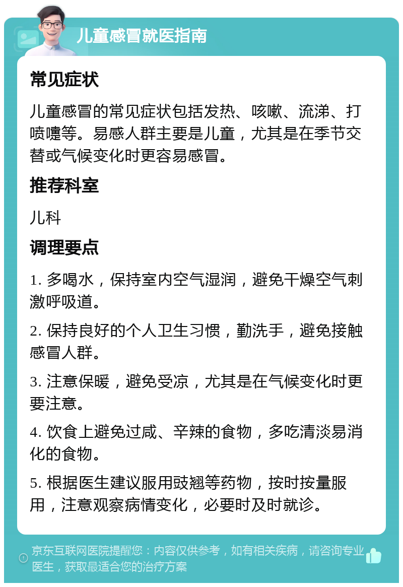 儿童感冒就医指南 常见症状 儿童感冒的常见症状包括发热、咳嗽、流涕、打喷嚏等。易感人群主要是儿童，尤其是在季节交替或气候变化时更容易感冒。 推荐科室 儿科 调理要点 1. 多喝水，保持室内空气湿润，避免干燥空气刺激呼吸道。 2. 保持良好的个人卫生习惯，勤洗手，避免接触感冒人群。 3. 注意保暖，避免受凉，尤其是在气候变化时更要注意。 4. 饮食上避免过咸、辛辣的食物，多吃清淡易消化的食物。 5. 根据医生建议服用豉翘等药物，按时按量服用，注意观察病情变化，必要时及时就诊。