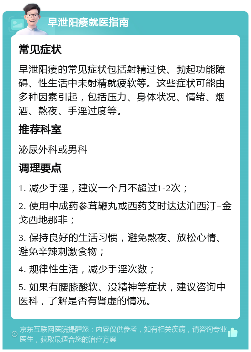 早泄阳痿就医指南 常见症状 早泄阳痿的常见症状包括射精过快、勃起功能障碍、性生活中未射精就疲软等。这些症状可能由多种因素引起，包括压力、身体状况、情绪、烟酒、熬夜、手淫过度等。 推荐科室 泌尿外科或男科 调理要点 1. 减少手淫，建议一个月不超过1-2次； 2. 使用中成药参茸鞭丸或西药艾时达达泊西汀+金戈西地那非； 3. 保持良好的生活习惯，避免熬夜、放松心情、避免辛辣刺激食物； 4. 规律性生活，减少手淫次数； 5. 如果有腰膝酸软、没精神等症状，建议咨询中医科，了解是否有肾虚的情况。