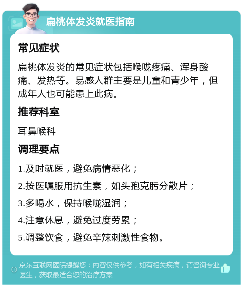 扁桃体发炎就医指南 常见症状 扁桃体发炎的常见症状包括喉咙疼痛、浑身酸痛、发热等。易感人群主要是儿童和青少年，但成年人也可能患上此病。 推荐科室 耳鼻喉科 调理要点 1.及时就医，避免病情恶化； 2.按医嘱服用抗生素，如头孢克肟分散片； 3.多喝水，保持喉咙湿润； 4.注意休息，避免过度劳累； 5.调整饮食，避免辛辣刺激性食物。