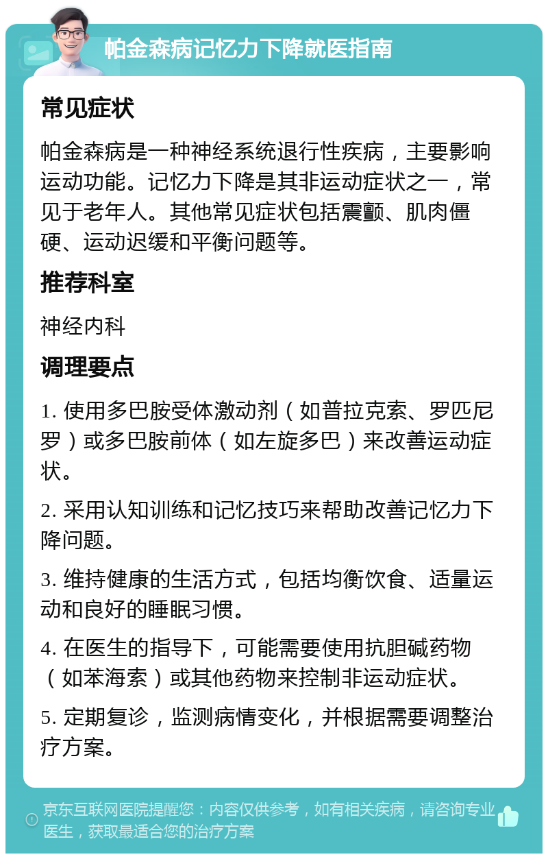 帕金森病记忆力下降就医指南 常见症状 帕金森病是一种神经系统退行性疾病，主要影响运动功能。记忆力下降是其非运动症状之一，常见于老年人。其他常见症状包括震颤、肌肉僵硬、运动迟缓和平衡问题等。 推荐科室 神经内科 调理要点 1. 使用多巴胺受体激动剂（如普拉克索、罗匹尼罗）或多巴胺前体（如左旋多巴）来改善运动症状。 2. 采用认知训练和记忆技巧来帮助改善记忆力下降问题。 3. 维持健康的生活方式，包括均衡饮食、适量运动和良好的睡眠习惯。 4. 在医生的指导下，可能需要使用抗胆碱药物（如苯海索）或其他药物来控制非运动症状。 5. 定期复诊，监测病情变化，并根据需要调整治疗方案。