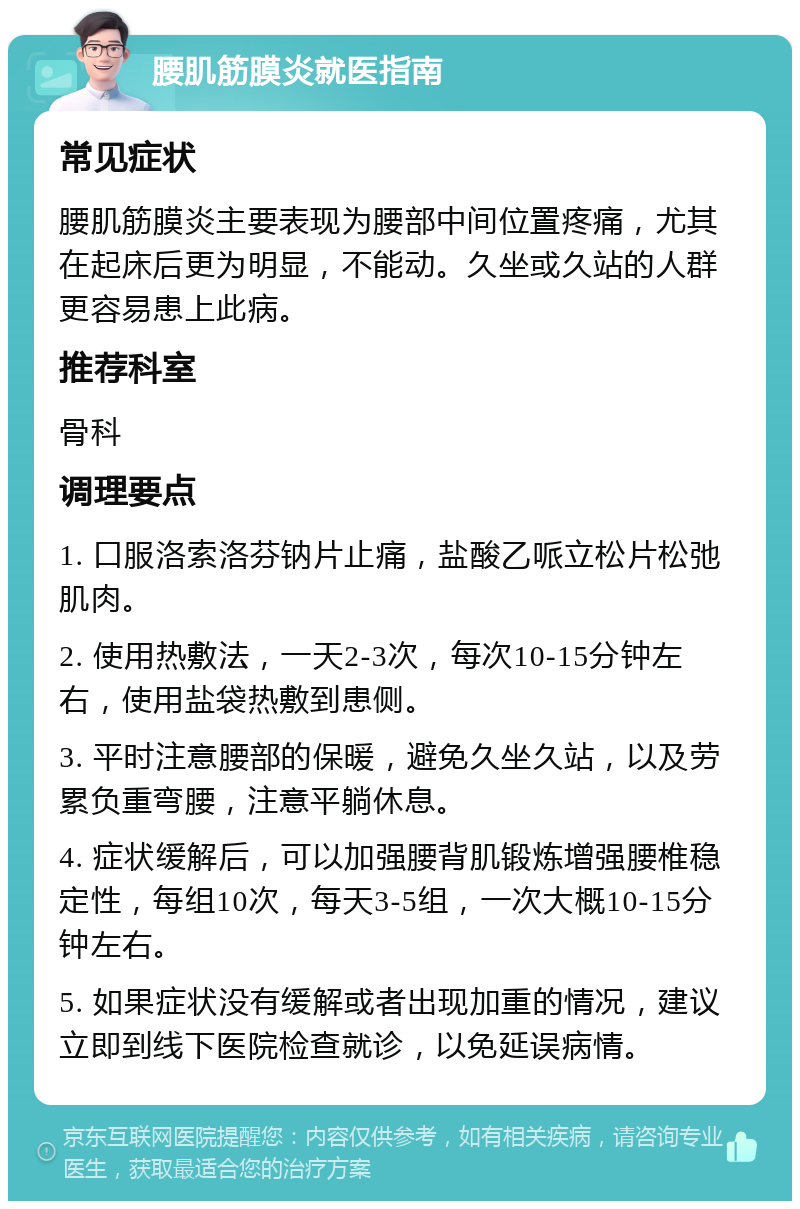 腰肌筋膜炎就医指南 常见症状 腰肌筋膜炎主要表现为腰部中间位置疼痛，尤其在起床后更为明显，不能动。久坐或久站的人群更容易患上此病。 推荐科室 骨科 调理要点 1. 口服洛索洛芬钠片止痛，盐酸乙哌立松片松弛肌肉。 2. 使用热敷法，一天2-3次，每次10-15分钟左右，使用盐袋热敷到患侧。 3. 平时注意腰部的保暖，避免久坐久站，以及劳累负重弯腰，注意平躺休息。 4. 症状缓解后，可以加强腰背肌锻炼增强腰椎稳定性，每组10次，每天3-5组，一次大概10-15分钟左右。 5. 如果症状没有缓解或者出现加重的情况，建议立即到线下医院检查就诊，以免延误病情。