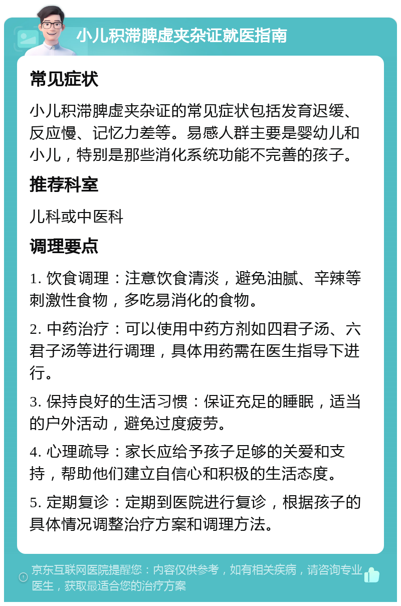 小儿积滞脾虚夹杂证就医指南 常见症状 小儿积滞脾虚夹杂证的常见症状包括发育迟缓、反应慢、记忆力差等。易感人群主要是婴幼儿和小儿，特别是那些消化系统功能不完善的孩子。 推荐科室 儿科或中医科 调理要点 1. 饮食调理：注意饮食清淡，避免油腻、辛辣等刺激性食物，多吃易消化的食物。 2. 中药治疗：可以使用中药方剂如四君子汤、六君子汤等进行调理，具体用药需在医生指导下进行。 3. 保持良好的生活习惯：保证充足的睡眠，适当的户外活动，避免过度疲劳。 4. 心理疏导：家长应给予孩子足够的关爱和支持，帮助他们建立自信心和积极的生活态度。 5. 定期复诊：定期到医院进行复诊，根据孩子的具体情况调整治疗方案和调理方法。