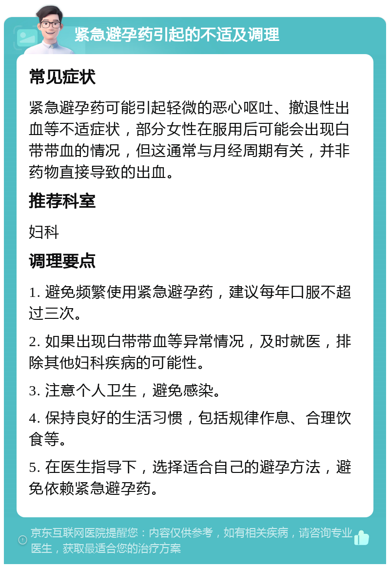 紧急避孕药引起的不适及调理 常见症状 紧急避孕药可能引起轻微的恶心呕吐、撤退性出血等不适症状，部分女性在服用后可能会出现白带带血的情况，但这通常与月经周期有关，并非药物直接导致的出血。 推荐科室 妇科 调理要点 1. 避免频繁使用紧急避孕药，建议每年口服不超过三次。 2. 如果出现白带带血等异常情况，及时就医，排除其他妇科疾病的可能性。 3. 注意个人卫生，避免感染。 4. 保持良好的生活习惯，包括规律作息、合理饮食等。 5. 在医生指导下，选择适合自己的避孕方法，避免依赖紧急避孕药。