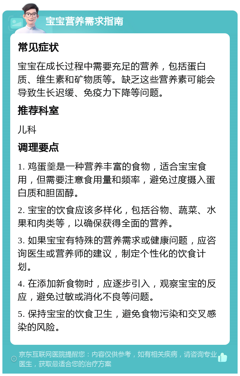 宝宝营养需求指南 常见症状 宝宝在成长过程中需要充足的营养，包括蛋白质、维生素和矿物质等。缺乏这些营养素可能会导致生长迟缓、免疫力下降等问题。 推荐科室 儿科 调理要点 1. 鸡蛋羹是一种营养丰富的食物，适合宝宝食用，但需要注意食用量和频率，避免过度摄入蛋白质和胆固醇。 2. 宝宝的饮食应该多样化，包括谷物、蔬菜、水果和肉类等，以确保获得全面的营养。 3. 如果宝宝有特殊的营养需求或健康问题，应咨询医生或营养师的建议，制定个性化的饮食计划。 4. 在添加新食物时，应逐步引入，观察宝宝的反应，避免过敏或消化不良等问题。 5. 保持宝宝的饮食卫生，避免食物污染和交叉感染的风险。