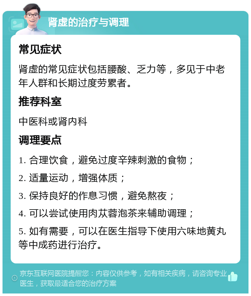 肾虚的治疗与调理 常见症状 肾虚的常见症状包括腰酸、乏力等，多见于中老年人群和长期过度劳累者。 推荐科室 中医科或肾内科 调理要点 1. 合理饮食，避免过度辛辣刺激的食物； 2. 适量运动，增强体质； 3. 保持良好的作息习惯，避免熬夜； 4. 可以尝试使用肉苁蓉泡茶来辅助调理； 5. 如有需要，可以在医生指导下使用六味地黄丸等中成药进行治疗。