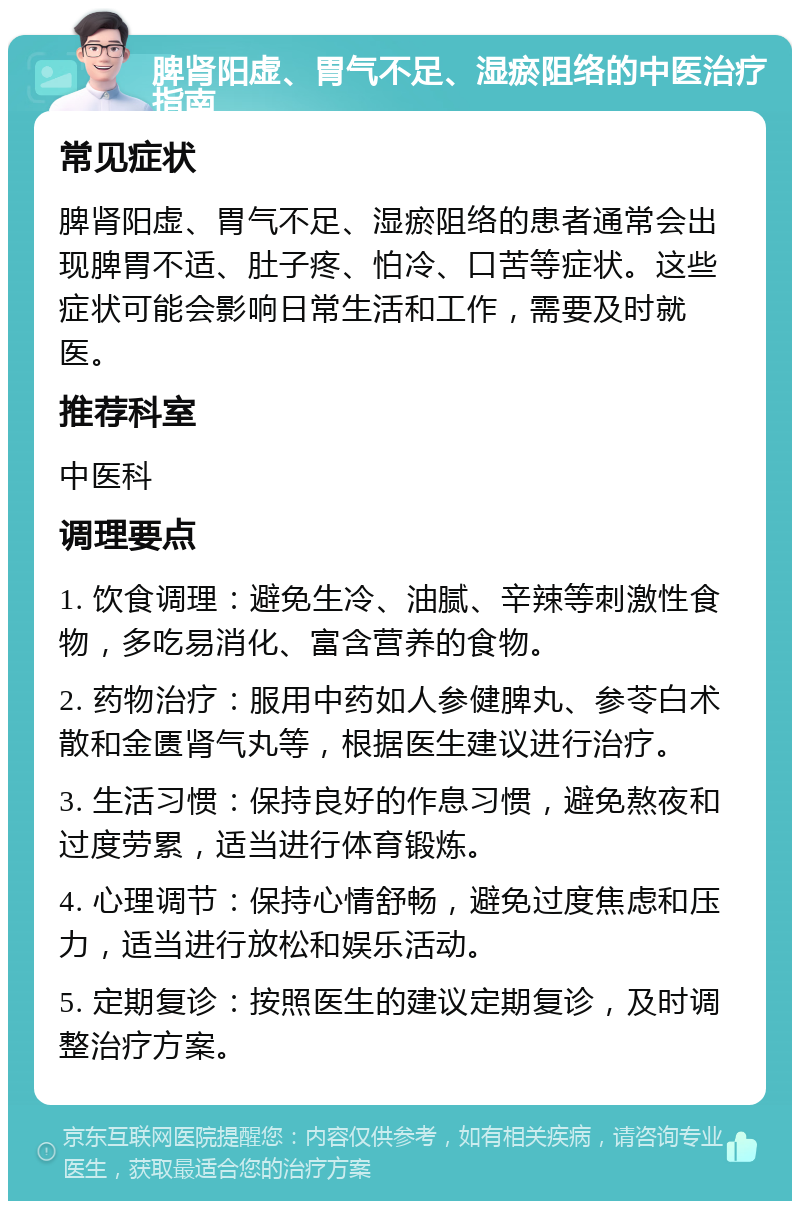 脾肾阳虚、胃气不足、湿瘀阻络的中医治疗指南 常见症状 脾肾阳虚、胃气不足、湿瘀阻络的患者通常会出现脾胃不适、肚子疼、怕冷、口苦等症状。这些症状可能会影响日常生活和工作，需要及时就医。 推荐科室 中医科 调理要点 1. 饮食调理：避免生冷、油腻、辛辣等刺激性食物，多吃易消化、富含营养的食物。 2. 药物治疗：服用中药如人参健脾丸、参苓白术散和金匮肾气丸等，根据医生建议进行治疗。 3. 生活习惯：保持良好的作息习惯，避免熬夜和过度劳累，适当进行体育锻炼。 4. 心理调节：保持心情舒畅，避免过度焦虑和压力，适当进行放松和娱乐活动。 5. 定期复诊：按照医生的建议定期复诊，及时调整治疗方案。