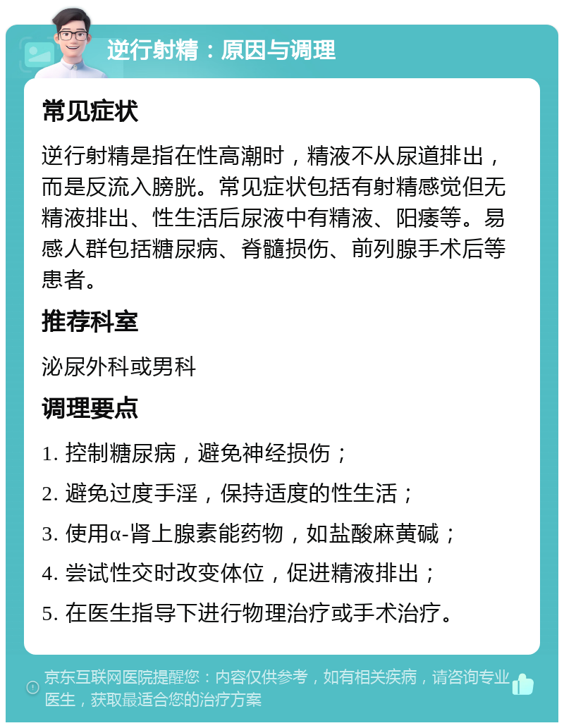 逆行射精：原因与调理 常见症状 逆行射精是指在性高潮时，精液不从尿道排出，而是反流入膀胱。常见症状包括有射精感觉但无精液排出、性生活后尿液中有精液、阳痿等。易感人群包括糖尿病、脊髓损伤、前列腺手术后等患者。 推荐科室 泌尿外科或男科 调理要点 1. 控制糖尿病，避免神经损伤； 2. 避免过度手淫，保持适度的性生活； 3. 使用α-肾上腺素能药物，如盐酸麻黄碱； 4. 尝试性交时改变体位，促进精液排出； 5. 在医生指导下进行物理治疗或手术治疗。