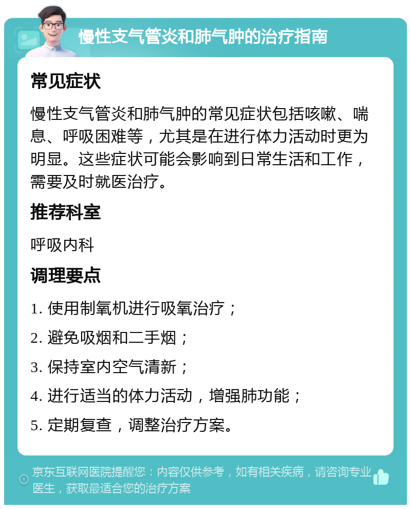 慢性支气管炎和肺气肿的治疗指南 常见症状 慢性支气管炎和肺气肿的常见症状包括咳嗽、喘息、呼吸困难等，尤其是在进行体力活动时更为明显。这些症状可能会影响到日常生活和工作，需要及时就医治疗。 推荐科室 呼吸内科 调理要点 1. 使用制氧机进行吸氧治疗； 2. 避免吸烟和二手烟； 3. 保持室内空气清新； 4. 进行适当的体力活动，增强肺功能； 5. 定期复查，调整治疗方案。