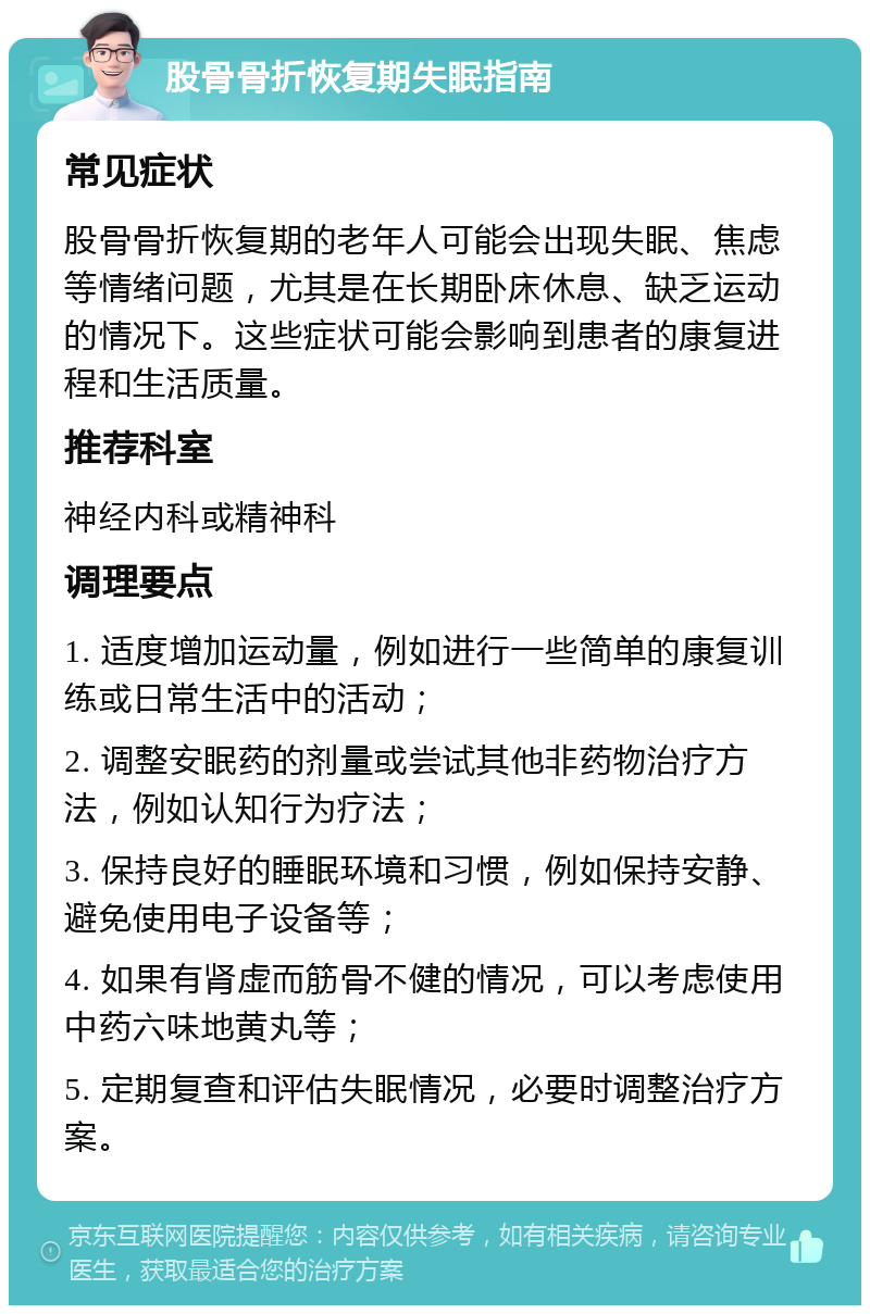 股骨骨折恢复期失眠指南 常见症状 股骨骨折恢复期的老年人可能会出现失眠、焦虑等情绪问题，尤其是在长期卧床休息、缺乏运动的情况下。这些症状可能会影响到患者的康复进程和生活质量。 推荐科室 神经内科或精神科 调理要点 1. 适度增加运动量，例如进行一些简单的康复训练或日常生活中的活动； 2. 调整安眠药的剂量或尝试其他非药物治疗方法，例如认知行为疗法； 3. 保持良好的睡眠环境和习惯，例如保持安静、避免使用电子设备等； 4. 如果有肾虚而筋骨不健的情况，可以考虑使用中药六味地黄丸等； 5. 定期复查和评估失眠情况，必要时调整治疗方案。