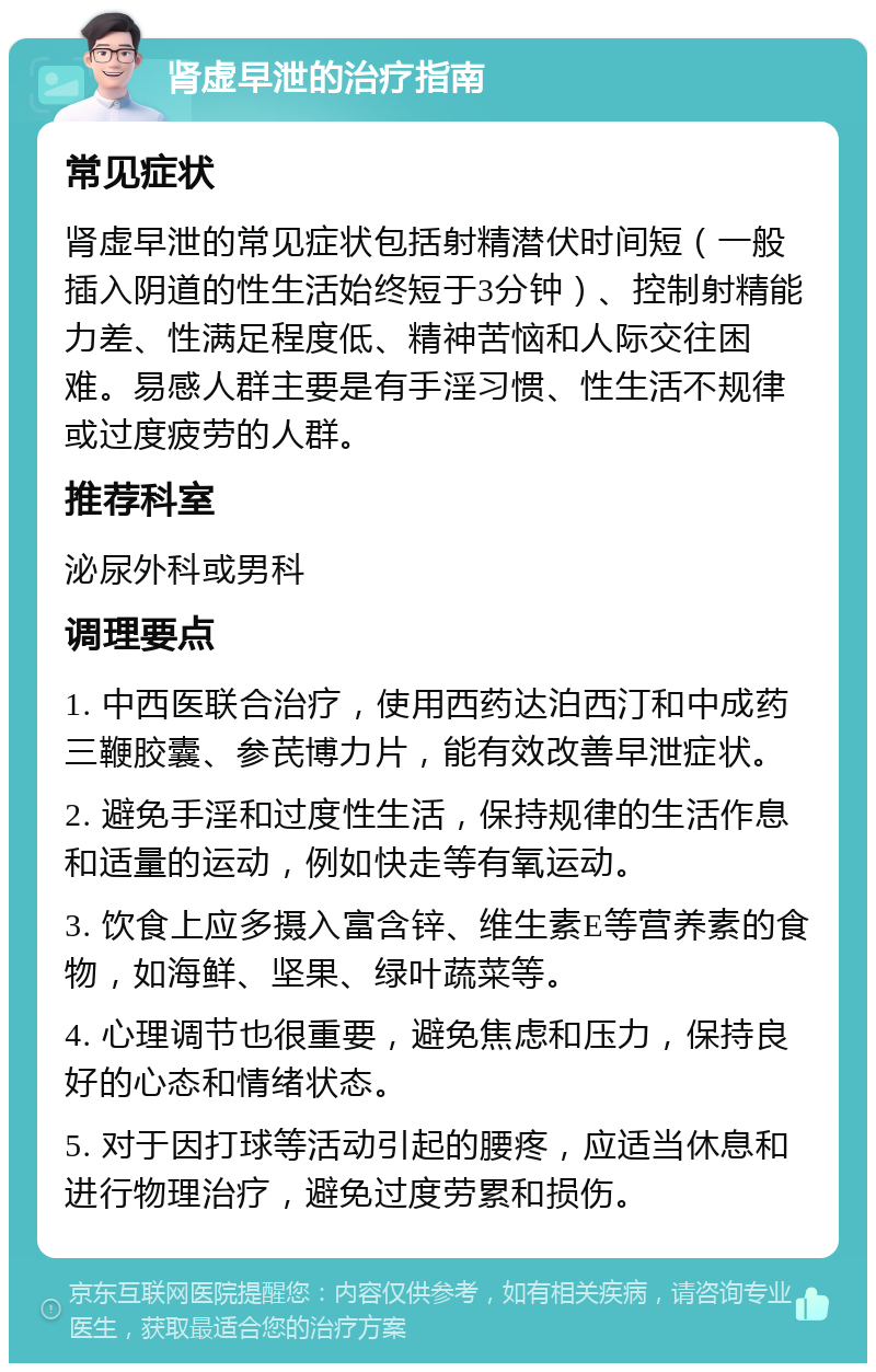 肾虚早泄的治疗指南 常见症状 肾虚早泄的常见症状包括射精潜伏时间短（一般插入阴道的性生活始终短于3分钟）、控制射精能力差、性满足程度低、精神苦恼和人际交往困难。易感人群主要是有手淫习惯、性生活不规律或过度疲劳的人群。 推荐科室 泌尿外科或男科 调理要点 1. 中西医联合治疗，使用西药达泊西汀和中成药三鞭胶囊、参芪博力片，能有效改善早泄症状。 2. 避免手淫和过度性生活，保持规律的生活作息和适量的运动，例如快走等有氧运动。 3. 饮食上应多摄入富含锌、维生素E等营养素的食物，如海鲜、坚果、绿叶蔬菜等。 4. 心理调节也很重要，避免焦虑和压力，保持良好的心态和情绪状态。 5. 对于因打球等活动引起的腰疼，应适当休息和进行物理治疗，避免过度劳累和损伤。