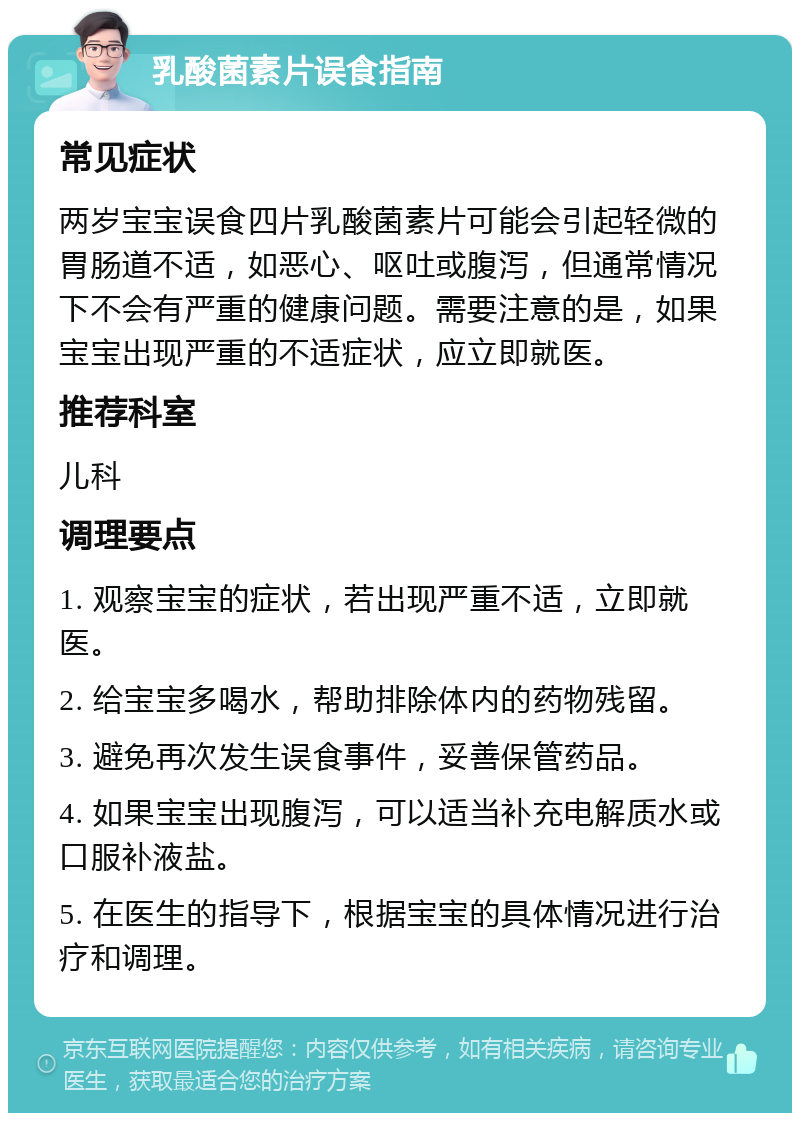 乳酸菌素片误食指南 常见症状 两岁宝宝误食四片乳酸菌素片可能会引起轻微的胃肠道不适，如恶心、呕吐或腹泻，但通常情况下不会有严重的健康问题。需要注意的是，如果宝宝出现严重的不适症状，应立即就医。 推荐科室 儿科 调理要点 1. 观察宝宝的症状，若出现严重不适，立即就医。 2. 给宝宝多喝水，帮助排除体内的药物残留。 3. 避免再次发生误食事件，妥善保管药品。 4. 如果宝宝出现腹泻，可以适当补充电解质水或口服补液盐。 5. 在医生的指导下，根据宝宝的具体情况进行治疗和调理。