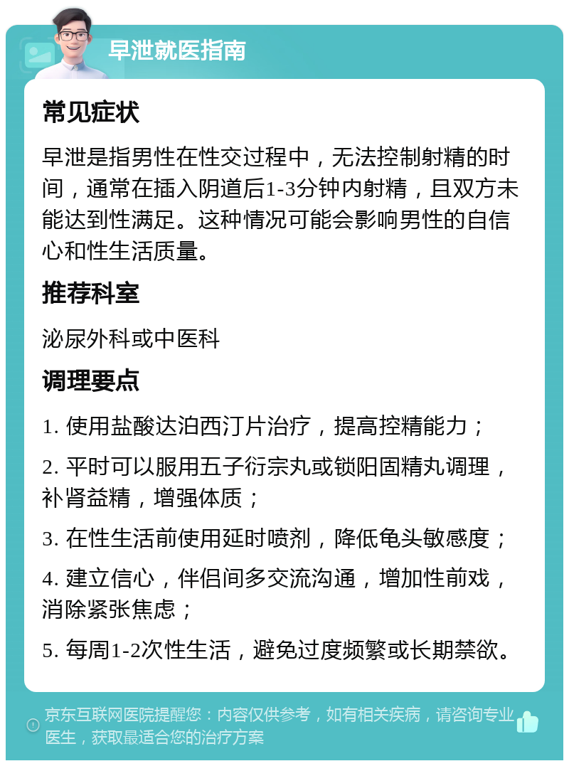 早泄就医指南 常见症状 早泄是指男性在性交过程中，无法控制射精的时间，通常在插入阴道后1-3分钟内射精，且双方未能达到性满足。这种情况可能会影响男性的自信心和性生活质量。 推荐科室 泌尿外科或中医科 调理要点 1. 使用盐酸达泊西汀片治疗，提高控精能力； 2. 平时可以服用五子衍宗丸或锁阳固精丸调理，补肾益精，增强体质； 3. 在性生活前使用延时喷剂，降低龟头敏感度； 4. 建立信心，伴侣间多交流沟通，增加性前戏，消除紧张焦虑； 5. 每周1-2次性生活，避免过度频繁或长期禁欲。