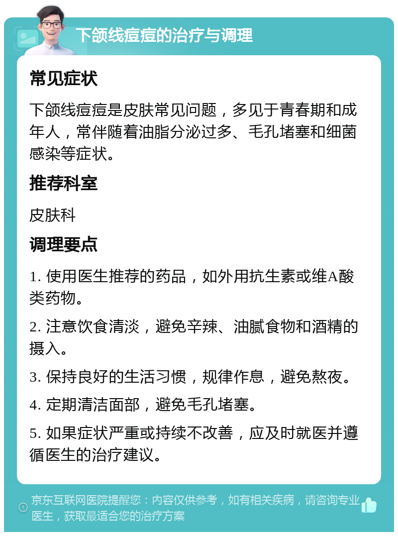 下颌线痘痘的治疗与调理 常见症状 下颌线痘痘是皮肤常见问题，多见于青春期和成年人，常伴随着油脂分泌过多、毛孔堵塞和细菌感染等症状。 推荐科室 皮肤科 调理要点 1. 使用医生推荐的药品，如外用抗生素或维A酸类药物。 2. 注意饮食清淡，避免辛辣、油腻食物和酒精的摄入。 3. 保持良好的生活习惯，规律作息，避免熬夜。 4. 定期清洁面部，避免毛孔堵塞。 5. 如果症状严重或持续不改善，应及时就医并遵循医生的治疗建议。