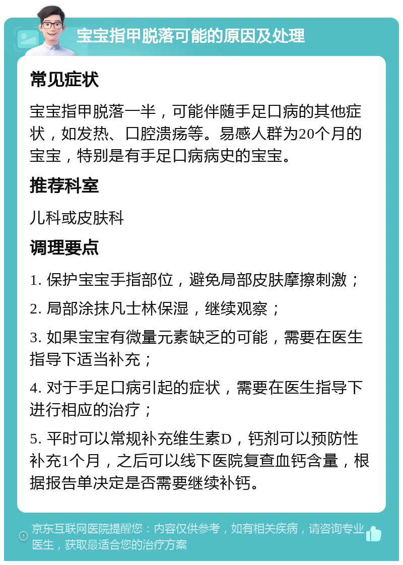 宝宝指甲脱落可能的原因及处理 常见症状 宝宝指甲脱落一半，可能伴随手足口病的其他症状，如发热、口腔溃疡等。易感人群为20个月的宝宝，特别是有手足口病病史的宝宝。 推荐科室 儿科或皮肤科 调理要点 1. 保护宝宝手指部位，避免局部皮肤摩擦刺激； 2. 局部涂抹凡士林保湿，继续观察； 3. 如果宝宝有微量元素缺乏的可能，需要在医生指导下适当补充； 4. 对于手足口病引起的症状，需要在医生指导下进行相应的治疗； 5. 平时可以常规补充维生素D，钙剂可以预防性补充1个月，之后可以线下医院复查血钙含量，根据报告单决定是否需要继续补钙。