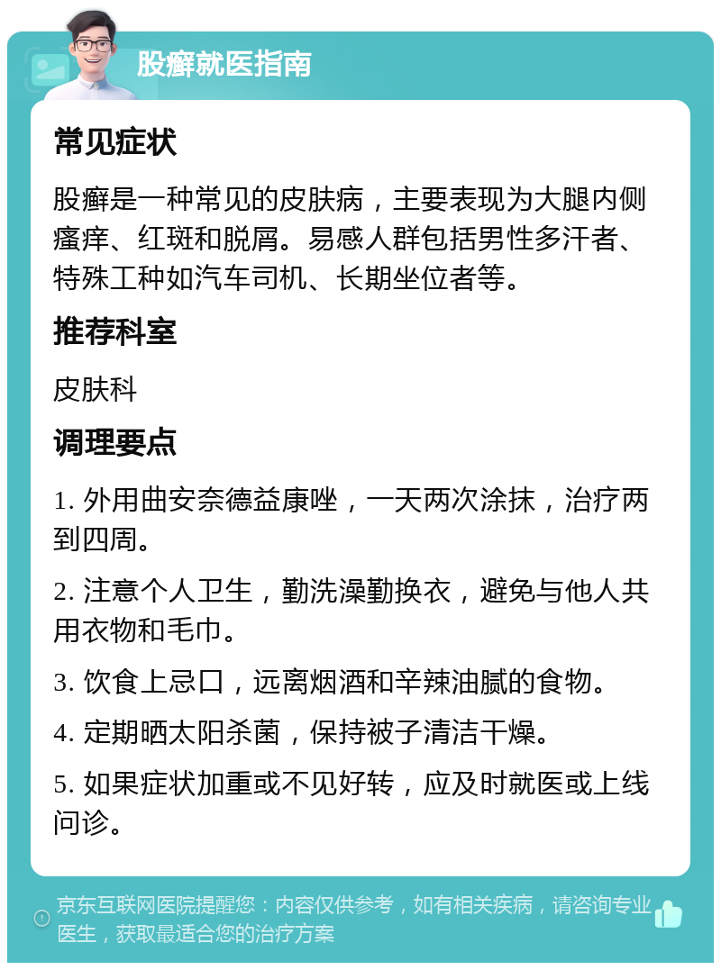 股癣就医指南 常见症状 股癣是一种常见的皮肤病，主要表现为大腿内侧瘙痒、红斑和脱屑。易感人群包括男性多汗者、特殊工种如汽车司机、长期坐位者等。 推荐科室 皮肤科 调理要点 1. 外用曲安奈德益康唑，一天两次涂抹，治疗两到四周。 2. 注意个人卫生，勤洗澡勤换衣，避免与他人共用衣物和毛巾。 3. 饮食上忌口，远离烟酒和辛辣油腻的食物。 4. 定期晒太阳杀菌，保持被子清洁干燥。 5. 如果症状加重或不见好转，应及时就医或上线问诊。