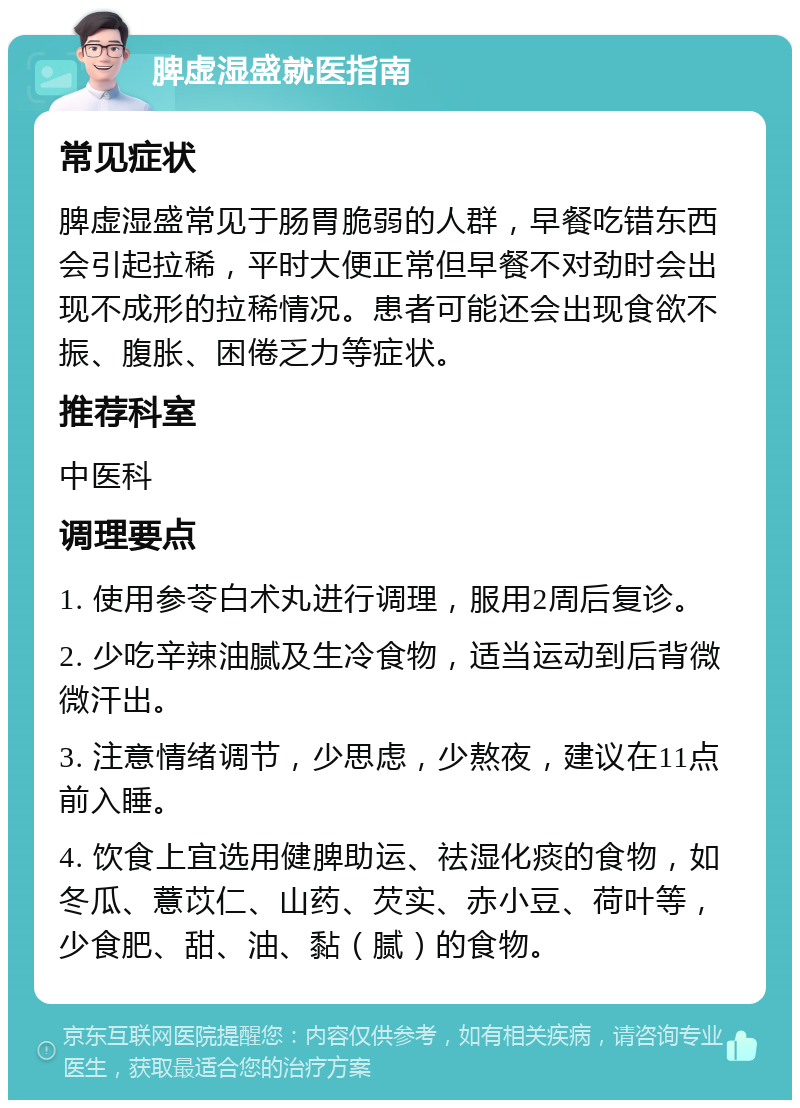 脾虚湿盛就医指南 常见症状 脾虚湿盛常见于肠胃脆弱的人群，早餐吃错东西会引起拉稀，平时大便正常但早餐不对劲时会出现不成形的拉稀情况。患者可能还会出现食欲不振、腹胀、困倦乏力等症状。 推荐科室 中医科 调理要点 1. 使用参苓白术丸进行调理，服用2周后复诊。 2. 少吃辛辣油腻及生冷食物，适当运动到后背微微汗出。 3. 注意情绪调节，少思虑，少熬夜，建议在11点前入睡。 4. 饮食上宜选用健脾助运、祛湿化痰的食物，如冬瓜、薏苡仁、山药、芡实、赤小豆、荷叶等，少食肥、甜、油、黏（腻）的食物。