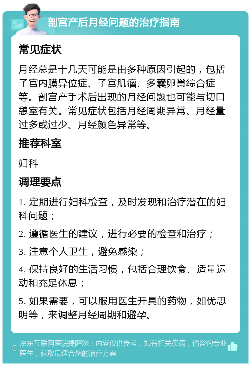 剖宫产后月经问题的治疗指南 常见症状 月经总是十几天可能是由多种原因引起的，包括子宫内膜异位症、子宫肌瘤、多囊卵巢综合症等。剖宫产手术后出现的月经问题也可能与切口憩室有关。常见症状包括月经周期异常、月经量过多或过少、月经颜色异常等。 推荐科室 妇科 调理要点 1. 定期进行妇科检查，及时发现和治疗潜在的妇科问题； 2. 遵循医生的建议，进行必要的检查和治疗； 3. 注意个人卫生，避免感染； 4. 保持良好的生活习惯，包括合理饮食、适量运动和充足休息； 5. 如果需要，可以服用医生开具的药物，如优思明等，来调整月经周期和避孕。