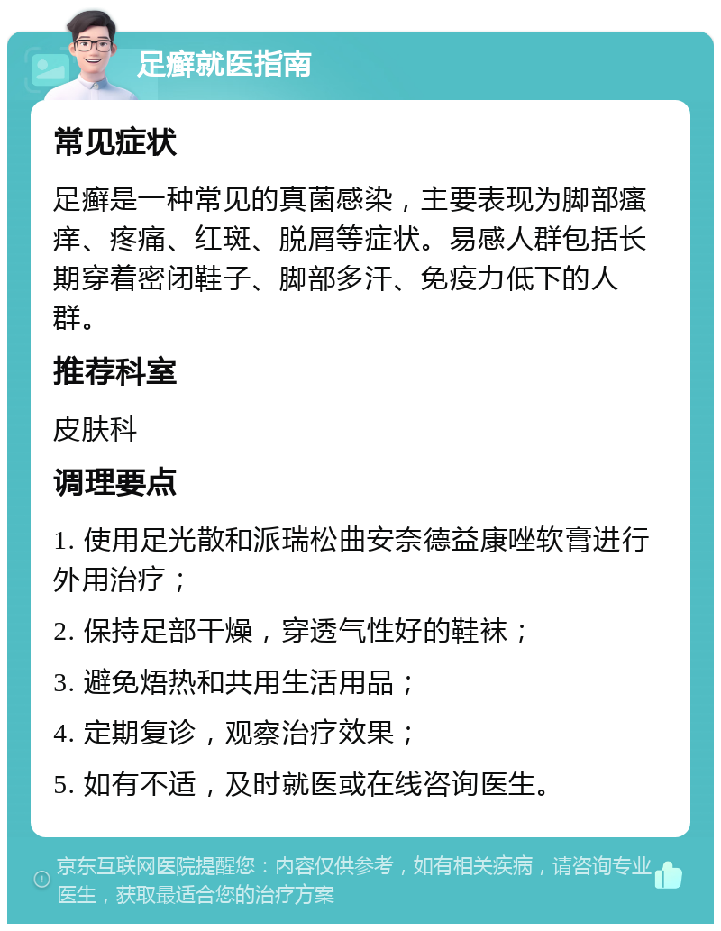 足癣就医指南 常见症状 足癣是一种常见的真菌感染，主要表现为脚部瘙痒、疼痛、红斑、脱屑等症状。易感人群包括长期穿着密闭鞋子、脚部多汗、免疫力低下的人群。 推荐科室 皮肤科 调理要点 1. 使用足光散和派瑞松曲安奈德益康唑软膏进行外用治疗； 2. 保持足部干燥，穿透气性好的鞋袜； 3. 避免焐热和共用生活用品； 4. 定期复诊，观察治疗效果； 5. 如有不适，及时就医或在线咨询医生。