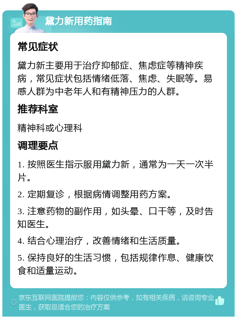 黛力新用药指南 常见症状 黛力新主要用于治疗抑郁症、焦虑症等精神疾病，常见症状包括情绪低落、焦虑、失眠等。易感人群为中老年人和有精神压力的人群。 推荐科室 精神科或心理科 调理要点 1. 按照医生指示服用黛力新，通常为一天一次半片。 2. 定期复诊，根据病情调整用药方案。 3. 注意药物的副作用，如头晕、口干等，及时告知医生。 4. 结合心理治疗，改善情绪和生活质量。 5. 保持良好的生活习惯，包括规律作息、健康饮食和适量运动。