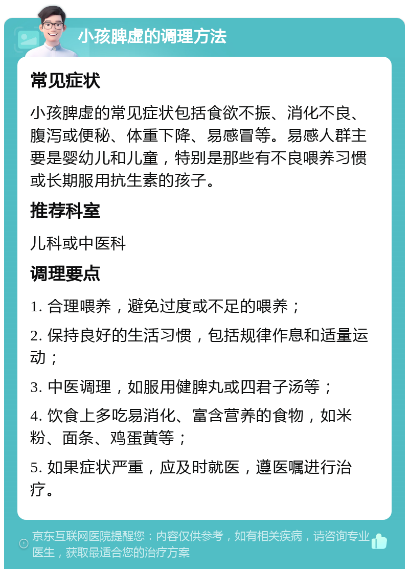 小孩脾虚的调理方法 常见症状 小孩脾虚的常见症状包括食欲不振、消化不良、腹泻或便秘、体重下降、易感冒等。易感人群主要是婴幼儿和儿童，特别是那些有不良喂养习惯或长期服用抗生素的孩子。 推荐科室 儿科或中医科 调理要点 1. 合理喂养，避免过度或不足的喂养； 2. 保持良好的生活习惯，包括规律作息和适量运动； 3. 中医调理，如服用健脾丸或四君子汤等； 4. 饮食上多吃易消化、富含营养的食物，如米粉、面条、鸡蛋黄等； 5. 如果症状严重，应及时就医，遵医嘱进行治疗。