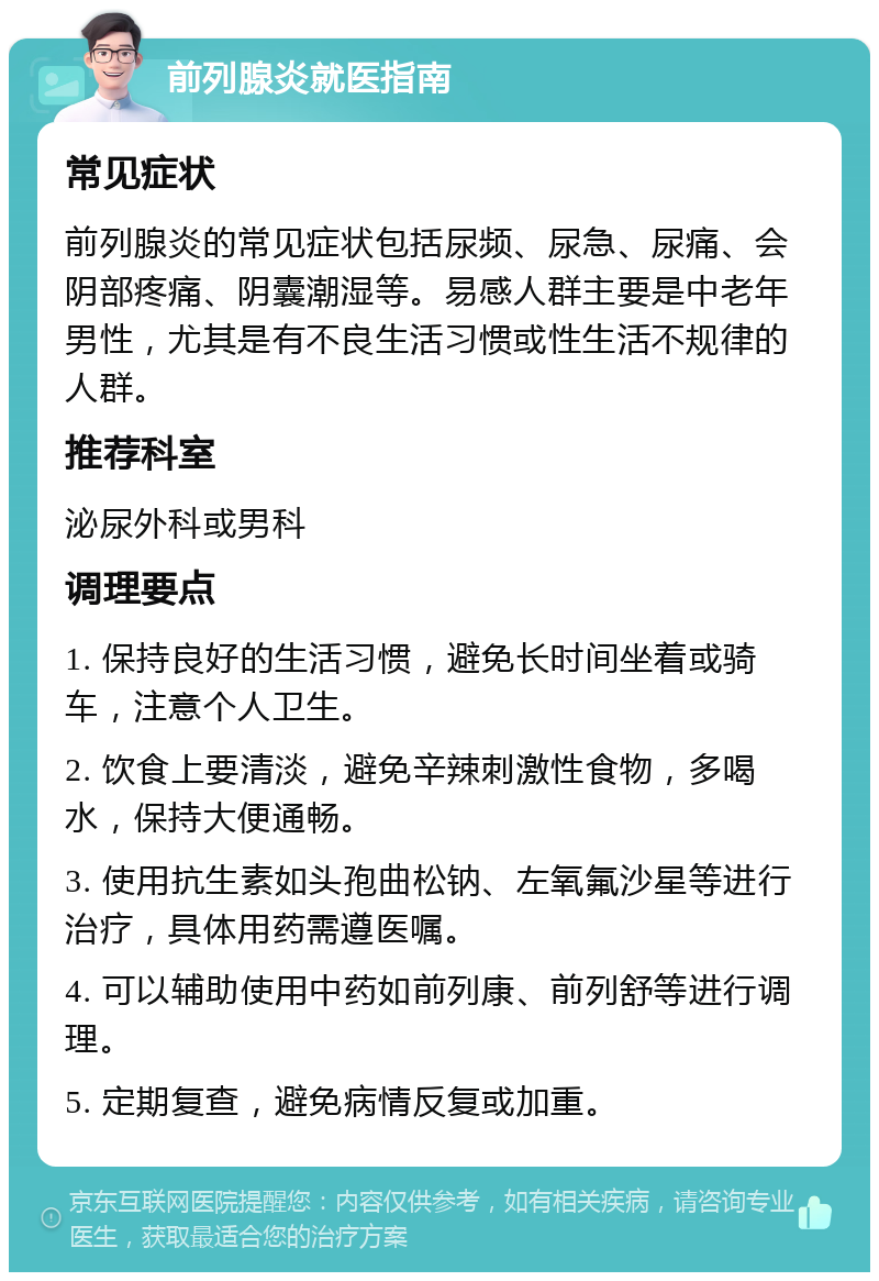 前列腺炎就医指南 常见症状 前列腺炎的常见症状包括尿频、尿急、尿痛、会阴部疼痛、阴囊潮湿等。易感人群主要是中老年男性，尤其是有不良生活习惯或性生活不规律的人群。 推荐科室 泌尿外科或男科 调理要点 1. 保持良好的生活习惯，避免长时间坐着或骑车，注意个人卫生。 2. 饮食上要清淡，避免辛辣刺激性食物，多喝水，保持大便通畅。 3. 使用抗生素如头孢曲松钠、左氧氟沙星等进行治疗，具体用药需遵医嘱。 4. 可以辅助使用中药如前列康、前列舒等进行调理。 5. 定期复查，避免病情反复或加重。