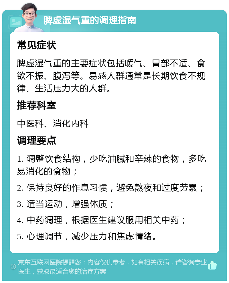 脾虚湿气重的调理指南 常见症状 脾虚湿气重的主要症状包括嗳气、胃部不适、食欲不振、腹泻等。易感人群通常是长期饮食不规律、生活压力大的人群。 推荐科室 中医科、消化内科 调理要点 1. 调整饮食结构，少吃油腻和辛辣的食物，多吃易消化的食物； 2. 保持良好的作息习惯，避免熬夜和过度劳累； 3. 适当运动，增强体质； 4. 中药调理，根据医生建议服用相关中药； 5. 心理调节，减少压力和焦虑情绪。