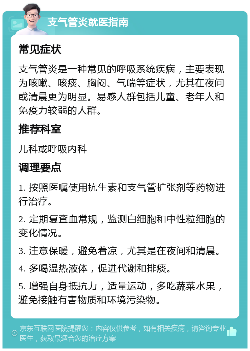 支气管炎就医指南 常见症状 支气管炎是一种常见的呼吸系统疾病，主要表现为咳嗽、咳痰、胸闷、气喘等症状，尤其在夜间或清晨更为明显。易感人群包括儿童、老年人和免疫力较弱的人群。 推荐科室 儿科或呼吸内科 调理要点 1. 按照医嘱使用抗生素和支气管扩张剂等药物进行治疗。 2. 定期复查血常规，监测白细胞和中性粒细胞的变化情况。 3. 注意保暖，避免着凉，尤其是在夜间和清晨。 4. 多喝温热液体，促进代谢和排痰。 5. 增强自身抵抗力，适量运动，多吃蔬菜水果，避免接触有害物质和环境污染物。