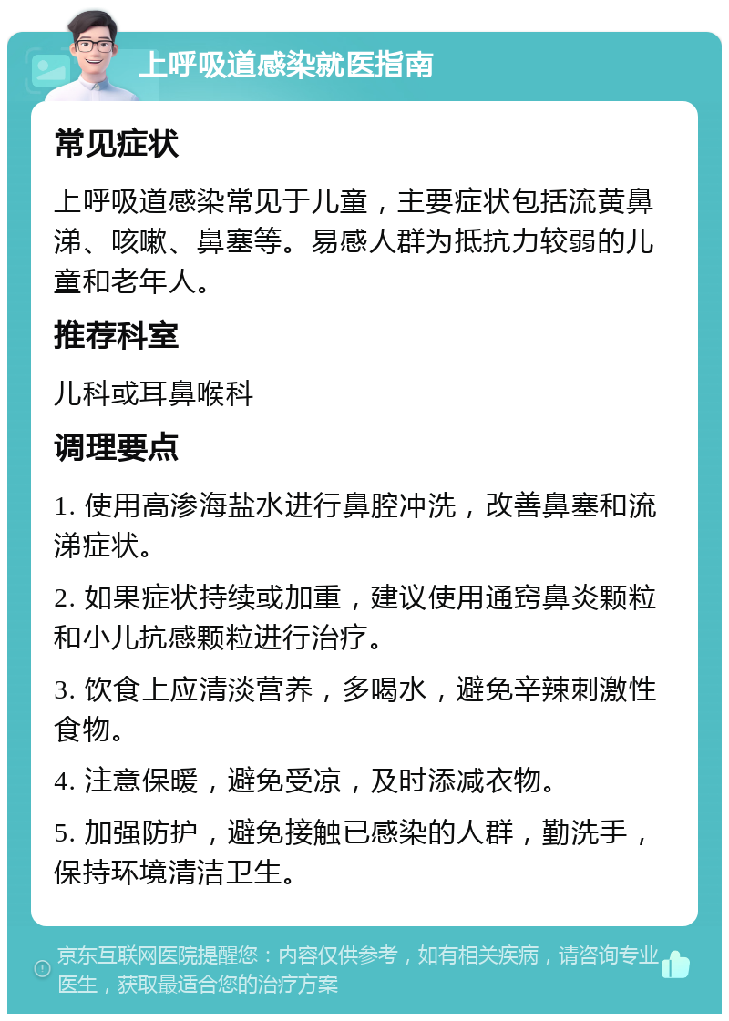 上呼吸道感染就医指南 常见症状 上呼吸道感染常见于儿童，主要症状包括流黄鼻涕、咳嗽、鼻塞等。易感人群为抵抗力较弱的儿童和老年人。 推荐科室 儿科或耳鼻喉科 调理要点 1. 使用高渗海盐水进行鼻腔冲洗，改善鼻塞和流涕症状。 2. 如果症状持续或加重，建议使用通窍鼻炎颗粒和小儿抗感颗粒进行治疗。 3. 饮食上应清淡营养，多喝水，避免辛辣刺激性食物。 4. 注意保暖，避免受凉，及时添减衣物。 5. 加强防护，避免接触已感染的人群，勤洗手，保持环境清洁卫生。