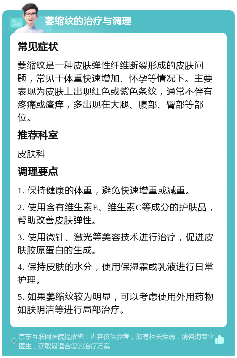 萎缩纹的治疗与调理 常见症状 萎缩纹是一种皮肤弹性纤维断裂形成的皮肤问题，常见于体重快速增加、怀孕等情况下。主要表现为皮肤上出现红色或紫色条纹，通常不伴有疼痛或瘙痒，多出现在大腿、腹部、臀部等部位。 推荐科室 皮肤科 调理要点 1. 保持健康的体重，避免快速增重或减重。 2. 使用含有维生素E、维生素C等成分的护肤品，帮助改善皮肤弹性。 3. 使用微针、激光等美容技术进行治疗，促进皮肤胶原蛋白的生成。 4. 保持皮肤的水分，使用保湿霜或乳液进行日常护理。 5. 如果萎缩纹较为明显，可以考虑使用外用药物如肤阴洁等进行局部治疗。