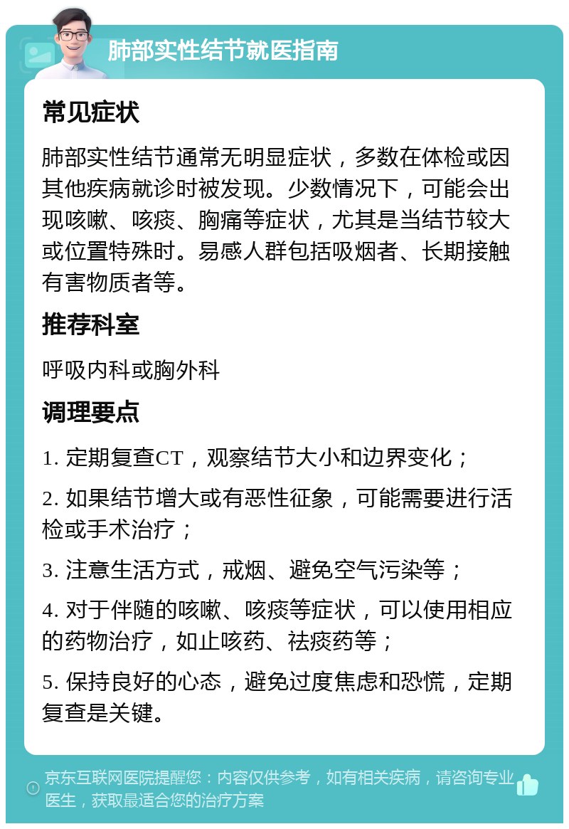 肺部实性结节就医指南 常见症状 肺部实性结节通常无明显症状，多数在体检或因其他疾病就诊时被发现。少数情况下，可能会出现咳嗽、咳痰、胸痛等症状，尤其是当结节较大或位置特殊时。易感人群包括吸烟者、长期接触有害物质者等。 推荐科室 呼吸内科或胸外科 调理要点 1. 定期复查CT，观察结节大小和边界变化； 2. 如果结节增大或有恶性征象，可能需要进行活检或手术治疗； 3. 注意生活方式，戒烟、避免空气污染等； 4. 对于伴随的咳嗽、咳痰等症状，可以使用相应的药物治疗，如止咳药、祛痰药等； 5. 保持良好的心态，避免过度焦虑和恐慌，定期复查是关键。