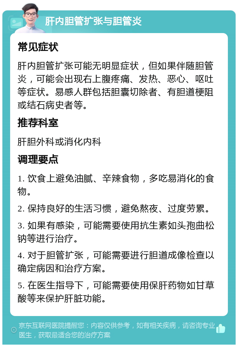 肝内胆管扩张与胆管炎 常见症状 肝内胆管扩张可能无明显症状，但如果伴随胆管炎，可能会出现右上腹疼痛、发热、恶心、呕吐等症状。易感人群包括胆囊切除者、有胆道梗阻或结石病史者等。 推荐科室 肝胆外科或消化内科 调理要点 1. 饮食上避免油腻、辛辣食物，多吃易消化的食物。 2. 保持良好的生活习惯，避免熬夜、过度劳累。 3. 如果有感染，可能需要使用抗生素如头孢曲松钠等进行治疗。 4. 对于胆管扩张，可能需要进行胆道成像检查以确定病因和治疗方案。 5. 在医生指导下，可能需要使用保肝药物如甘草酸等来保护肝脏功能。