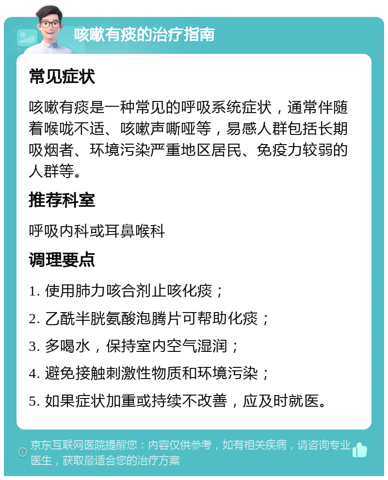 咳嗽有痰的治疗指南 常见症状 咳嗽有痰是一种常见的呼吸系统症状，通常伴随着喉咙不适、咳嗽声嘶哑等，易感人群包括长期吸烟者、环境污染严重地区居民、免疫力较弱的人群等。 推荐科室 呼吸内科或耳鼻喉科 调理要点 1. 使用肺力咳合剂止咳化痰； 2. 乙酰半胱氨酸泡腾片可帮助化痰； 3. 多喝水，保持室内空气湿润； 4. 避免接触刺激性物质和环境污染； 5. 如果症状加重或持续不改善，应及时就医。