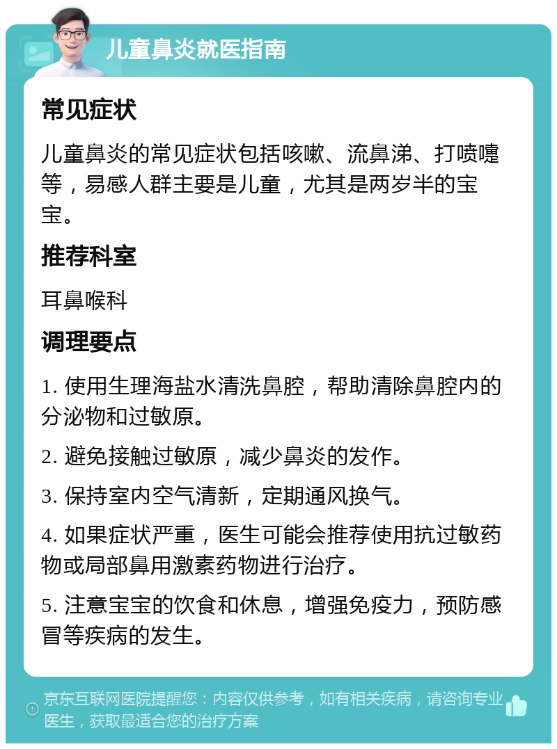 儿童鼻炎就医指南 常见症状 儿童鼻炎的常见症状包括咳嗽、流鼻涕、打喷嚏等，易感人群主要是儿童，尤其是两岁半的宝宝。 推荐科室 耳鼻喉科 调理要点 1. 使用生理海盐水清洗鼻腔，帮助清除鼻腔内的分泌物和过敏原。 2. 避免接触过敏原，减少鼻炎的发作。 3. 保持室内空气清新，定期通风换气。 4. 如果症状严重，医生可能会推荐使用抗过敏药物或局部鼻用激素药物进行治疗。 5. 注意宝宝的饮食和休息，增强免疫力，预防感冒等疾病的发生。