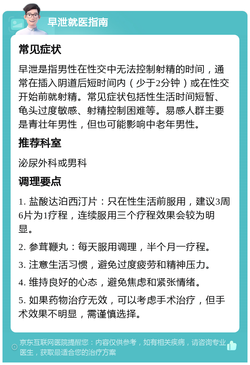 早泄就医指南 常见症状 早泄是指男性在性交中无法控制射精的时间，通常在插入阴道后短时间内（少于2分钟）或在性交开始前就射精。常见症状包括性生活时间短暂、龟头过度敏感、射精控制困难等。易感人群主要是青壮年男性，但也可能影响中老年男性。 推荐科室 泌尿外科或男科 调理要点 1. 盐酸达泊西汀片：只在性生活前服用，建议3周6片为1疗程，连续服用三个疗程效果会较为明显。 2. 参茸鞭丸：每天服用调理，半个月一疗程。 3. 注意生活习惯，避免过度疲劳和精神压力。 4. 维持良好的心态，避免焦虑和紧张情绪。 5. 如果药物治疗无效，可以考虑手术治疗，但手术效果不明显，需谨慎选择。