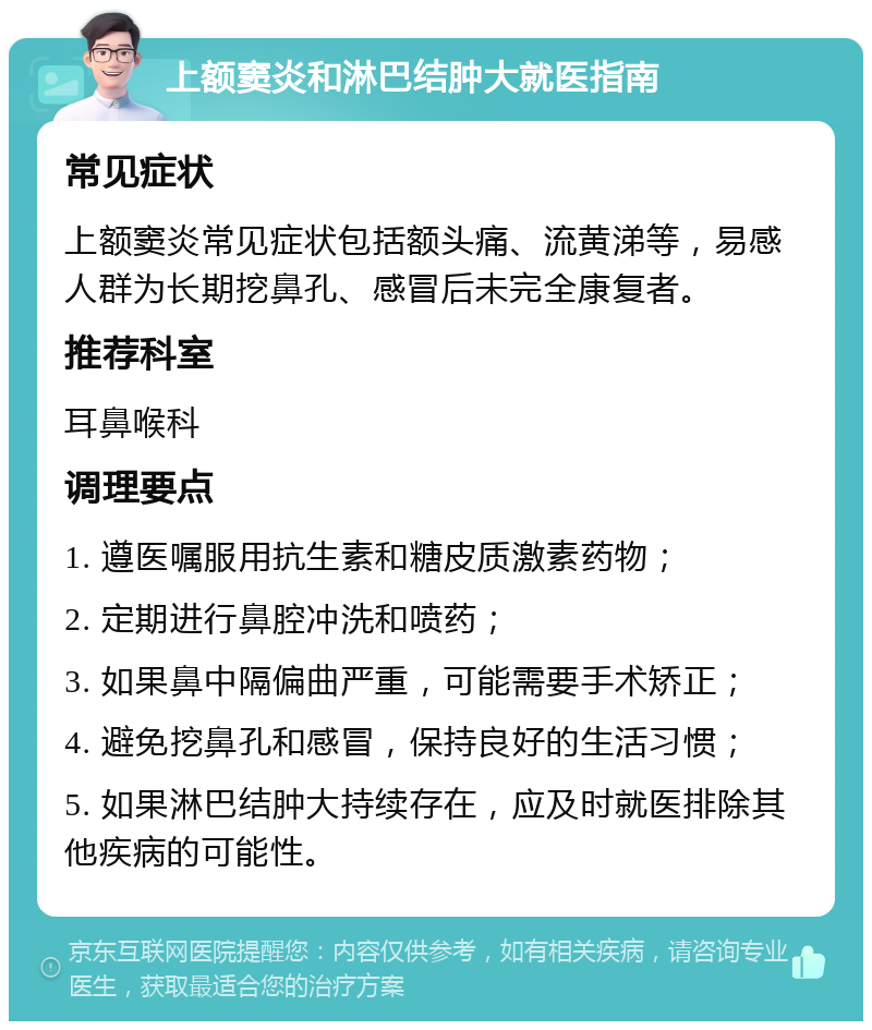 上额窦炎和淋巴结肿大就医指南 常见症状 上额窦炎常见症状包括额头痛、流黄涕等，易感人群为长期挖鼻孔、感冒后未完全康复者。 推荐科室 耳鼻喉科 调理要点 1. 遵医嘱服用抗生素和糖皮质激素药物； 2. 定期进行鼻腔冲洗和喷药； 3. 如果鼻中隔偏曲严重，可能需要手术矫正； 4. 避免挖鼻孔和感冒，保持良好的生活习惯； 5. 如果淋巴结肿大持续存在，应及时就医排除其他疾病的可能性。