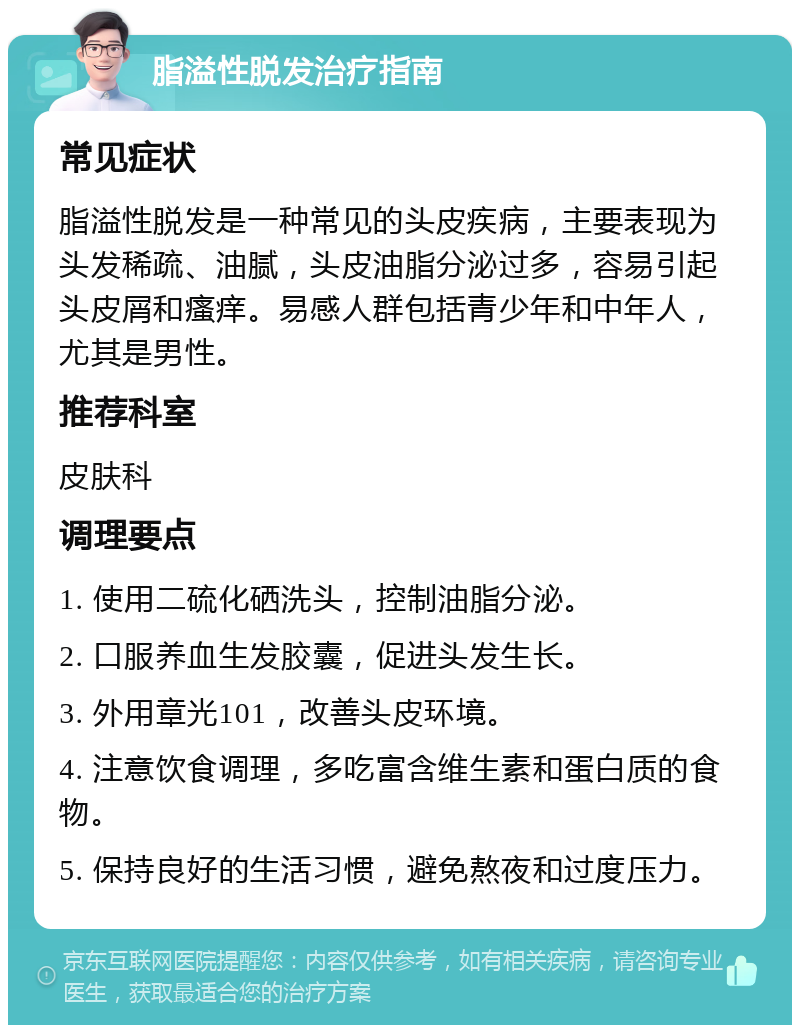 脂溢性脱发治疗指南 常见症状 脂溢性脱发是一种常见的头皮疾病，主要表现为头发稀疏、油腻，头皮油脂分泌过多，容易引起头皮屑和瘙痒。易感人群包括青少年和中年人，尤其是男性。 推荐科室 皮肤科 调理要点 1. 使用二硫化硒洗头，控制油脂分泌。 2. 口服养血生发胶囊，促进头发生长。 3. 外用章光101，改善头皮环境。 4. 注意饮食调理，多吃富含维生素和蛋白质的食物。 5. 保持良好的生活习惯，避免熬夜和过度压力。