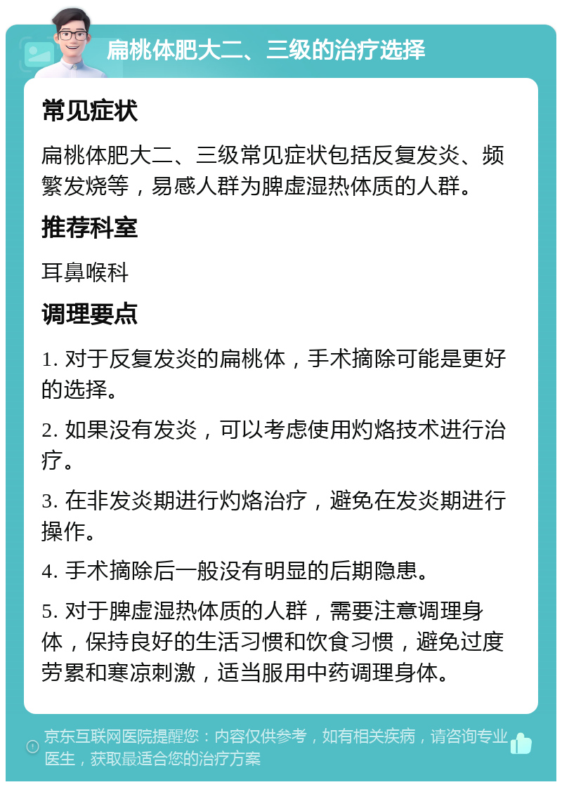 扁桃体肥大二、三级的治疗选择 常见症状 扁桃体肥大二、三级常见症状包括反复发炎、频繁发烧等，易感人群为脾虚湿热体质的人群。 推荐科室 耳鼻喉科 调理要点 1. 对于反复发炎的扁桃体，手术摘除可能是更好的选择。 2. 如果没有发炎，可以考虑使用灼烙技术进行治疗。 3. 在非发炎期进行灼烙治疗，避免在发炎期进行操作。 4. 手术摘除后一般没有明显的后期隐患。 5. 对于脾虚湿热体质的人群，需要注意调理身体，保持良好的生活习惯和饮食习惯，避免过度劳累和寒凉刺激，适当服用中药调理身体。