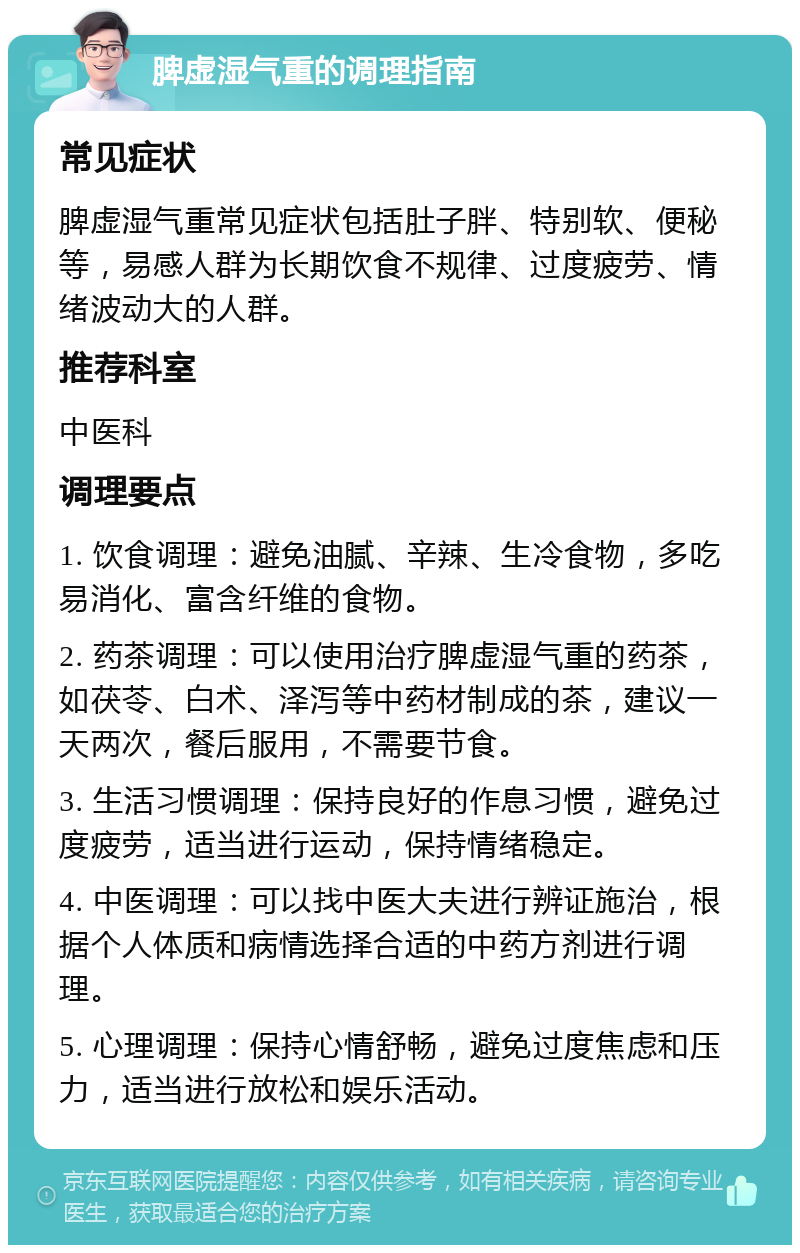 脾虚湿气重的调理指南 常见症状 脾虚湿气重常见症状包括肚子胖、特别软、便秘等，易感人群为长期饮食不规律、过度疲劳、情绪波动大的人群。 推荐科室 中医科 调理要点 1. 饮食调理：避免油腻、辛辣、生冷食物，多吃易消化、富含纤维的食物。 2. 药茶调理：可以使用治疗脾虚湿气重的药茶，如茯苓、白术、泽泻等中药材制成的茶，建议一天两次，餐后服用，不需要节食。 3. 生活习惯调理：保持良好的作息习惯，避免过度疲劳，适当进行运动，保持情绪稳定。 4. 中医调理：可以找中医大夫进行辨证施治，根据个人体质和病情选择合适的中药方剂进行调理。 5. 心理调理：保持心情舒畅，避免过度焦虑和压力，适当进行放松和娱乐活动。