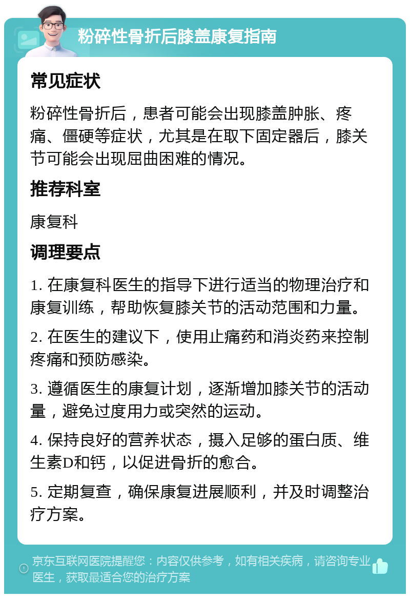 粉碎性骨折后膝盖康复指南 常见症状 粉碎性骨折后，患者可能会出现膝盖肿胀、疼痛、僵硬等症状，尤其是在取下固定器后，膝关节可能会出现屈曲困难的情况。 推荐科室 康复科 调理要点 1. 在康复科医生的指导下进行适当的物理治疗和康复训练，帮助恢复膝关节的活动范围和力量。 2. 在医生的建议下，使用止痛药和消炎药来控制疼痛和预防感染。 3. 遵循医生的康复计划，逐渐增加膝关节的活动量，避免过度用力或突然的运动。 4. 保持良好的营养状态，摄入足够的蛋白质、维生素D和钙，以促进骨折的愈合。 5. 定期复查，确保康复进展顺利，并及时调整治疗方案。