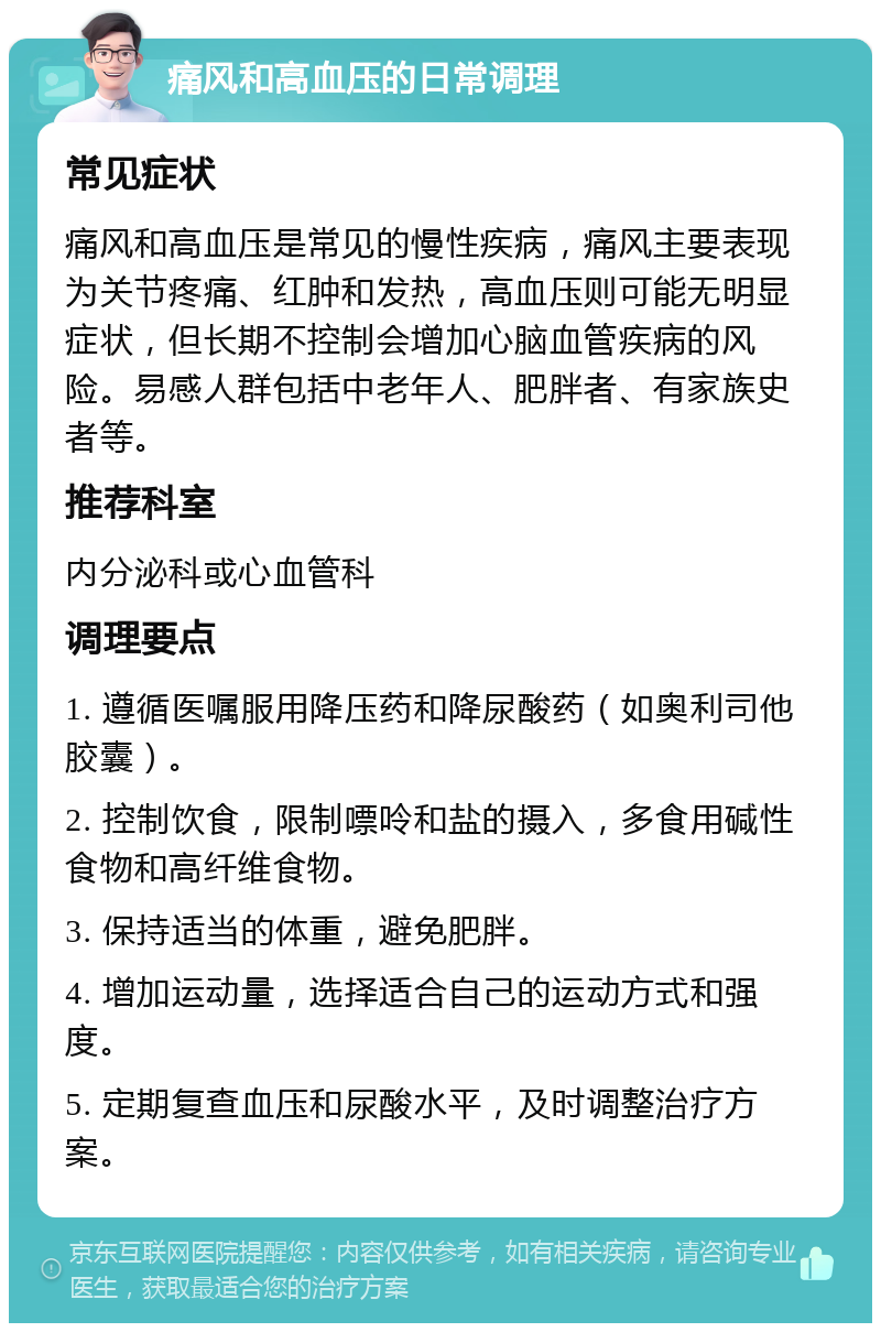 痛风和高血压的日常调理 常见症状 痛风和高血压是常见的慢性疾病，痛风主要表现为关节疼痛、红肿和发热，高血压则可能无明显症状，但长期不控制会增加心脑血管疾病的风险。易感人群包括中老年人、肥胖者、有家族史者等。 推荐科室 内分泌科或心血管科 调理要点 1. 遵循医嘱服用降压药和降尿酸药（如奥利司他胶囊）。 2. 控制饮食，限制嘌呤和盐的摄入，多食用碱性食物和高纤维食物。 3. 保持适当的体重，避免肥胖。 4. 增加运动量，选择适合自己的运动方式和强度。 5. 定期复查血压和尿酸水平，及时调整治疗方案。