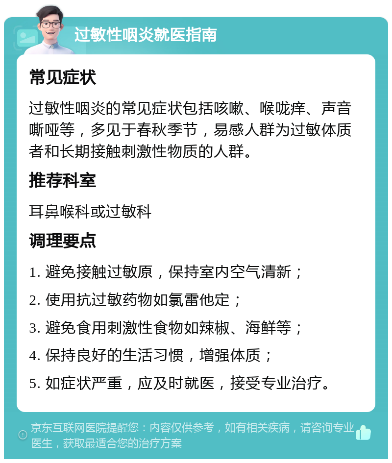 过敏性咽炎就医指南 常见症状 过敏性咽炎的常见症状包括咳嗽、喉咙痒、声音嘶哑等，多见于春秋季节，易感人群为过敏体质者和长期接触刺激性物质的人群。 推荐科室 耳鼻喉科或过敏科 调理要点 1. 避免接触过敏原，保持室内空气清新； 2. 使用抗过敏药物如氯雷他定； 3. 避免食用刺激性食物如辣椒、海鲜等； 4. 保持良好的生活习惯，增强体质； 5. 如症状严重，应及时就医，接受专业治疗。